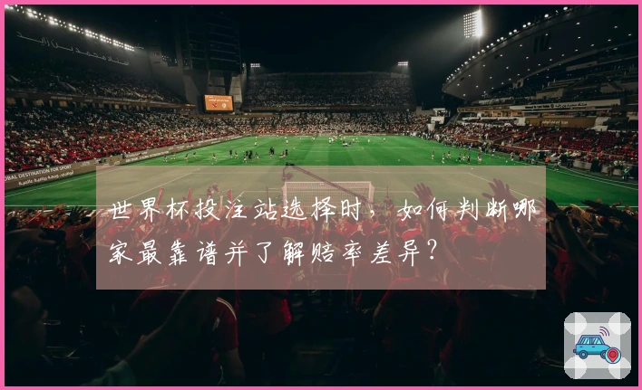世界杯投注站选择时，如何判断哪家最靠谱并了解赔率差异？