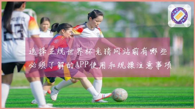 选择正规世界杯竞猜网站前有哪些必须了解的APP使用和规操注意事项